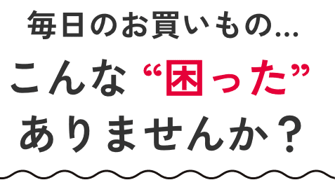 毎日のお買いもの… こんな“困った”ありませんか？