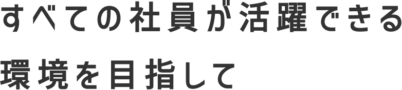 すべての社員が活躍できる環境を目指して