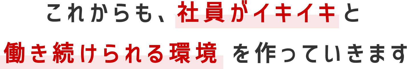 これからも、社員がイキイキと働き続けられる環境を作っていきます